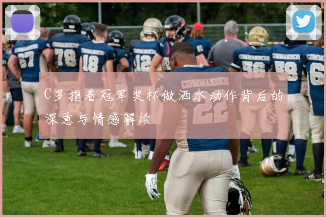 C罗指着冠军奖杯做洒水动作背后的深意与情感解读