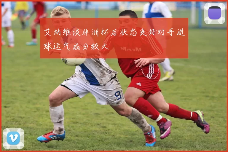 艾纳维谈非洲杯后状态良好对手进球运气成分较大