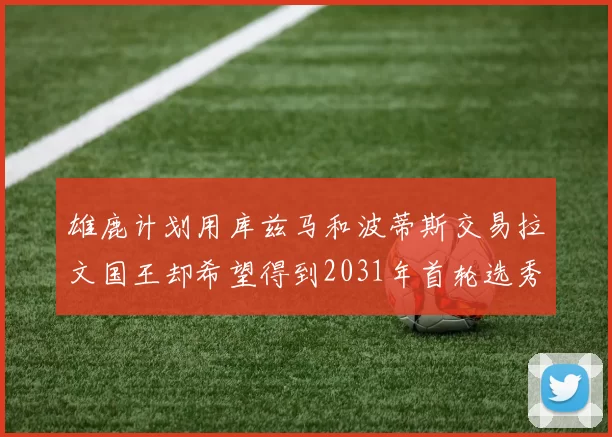 雄鹿计划用库兹马和波蒂斯交易拉文国王却希望得到2031年首轮选秀权