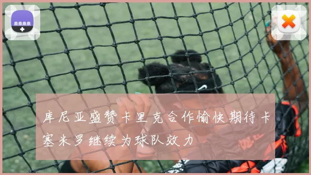 库尼亚盛赞卡里克合作愉快期待卡塞米罗继续为球队效力