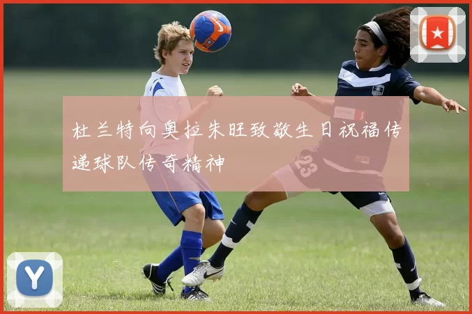 杜兰特向奥拉朱旺致敬生日祝福传递球队传奇精神