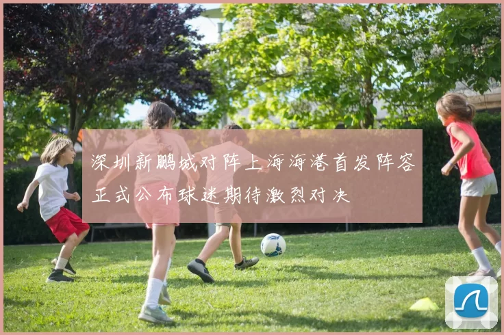深圳新鹏城对阵上海海港首发阵容正式公布球迷期待激烈对决