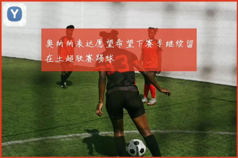 奥纳纳表达愿望希望下赛季继续留在土超联赛踢球