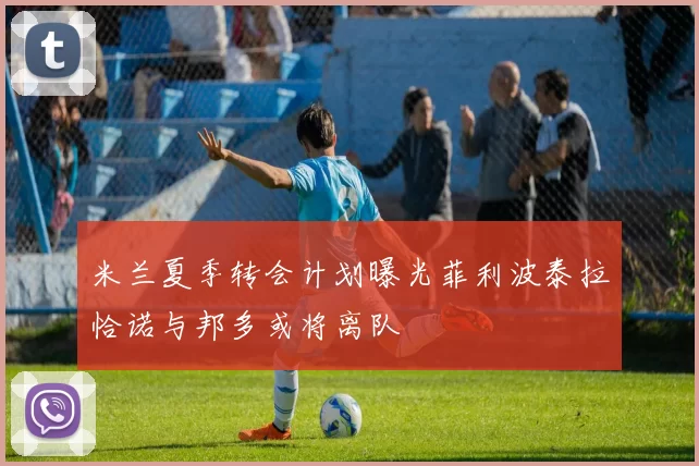 米兰夏季转会计划曝光菲利波泰拉恰诺与邦多或将离队