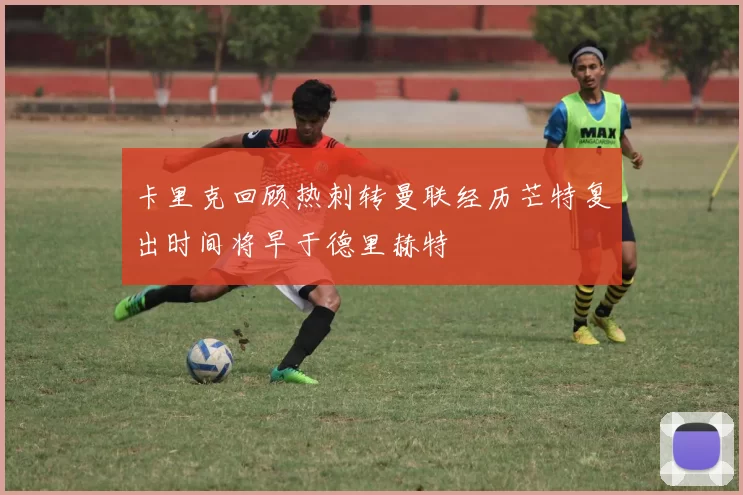 卡里克回顾热刺转曼联经历芒特复出时间将早于德里赫特