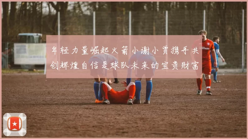 年轻力量崛起火箭小谢小贾携手共创辉煌自信是球队未来的宝贵财富