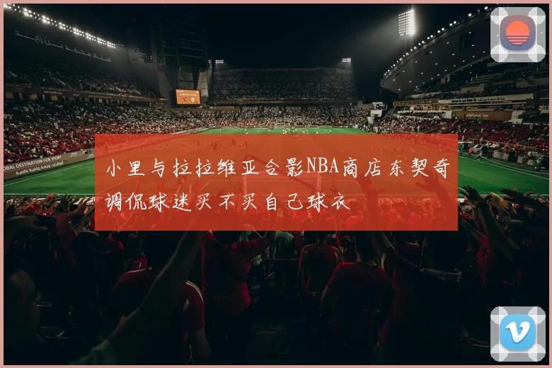 小里与拉拉维亚合影NBA商店东契奇调侃球迷买不买自己球衣
