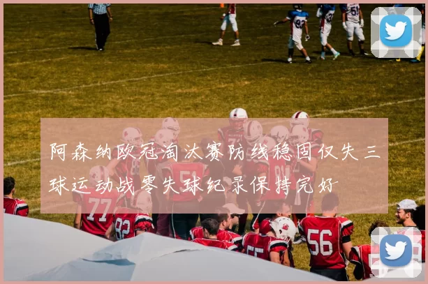 阿森纳欧冠淘汰赛防线稳固仅失三球运动战零失球纪录保持完好