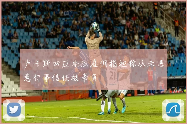 卢卡斯回应非法雇佣指控称从未恶意行事信任被辜负