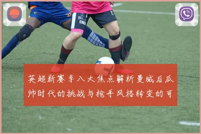 英超新赛季八大焦点解析曼城后瓜帅时代的挑战与枪手风格转变的可能性