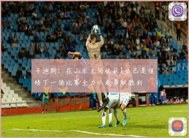卡迪斯：在山东主场收获1分已是佳绩下一场比赛全力以赴争取胜利